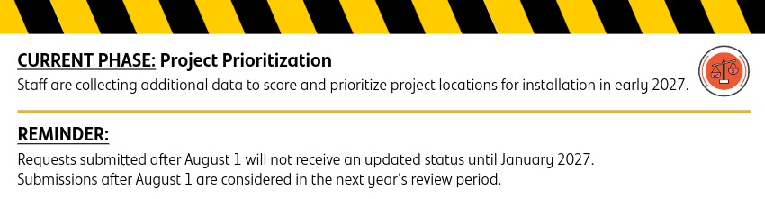 Current Phase: Staff are collecting additional data to score and prioritize project locations for installation in early 2027. Reminder: Requests submitted after August 1 will not receive an updated status until January 2027. Submissions after this date are considered in the next year's review period. 